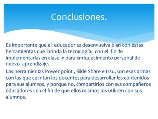 Es importante que el educador se desenvuelva bien con estas
herramientas que brinda la tecnología, con el fin de
implementarlas en clase y para enriquecimiento personal de
nuevo aprendizaje.
Las herramientas Power point , Slide Share e Issu, son esas armas
con las que cuentan los docentes para desarrollar los contenidos
para sus alumnos, y porque no, compartirlos con sus compañeros
educadores con el fin de que ellos mismos los utilicen con sus
alumnos.
Conclusiones.
 