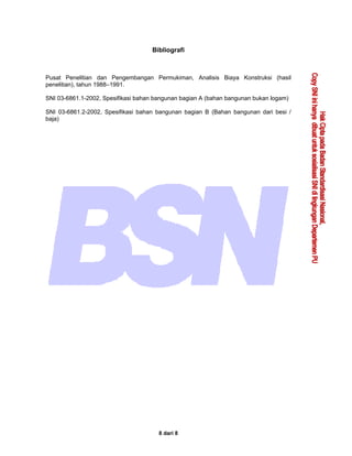 8 dari 8
Bibliografi
Pusat Penelitian dan Pengembangan Permukiman, Analisis Biaya Konstruksi (hasil
penelitian), tahun 1988–1991.
SNI 03-6861.1-2002, Spesifikasi bahan bangunan bagian A (bahan bangunan bukan logam)
SNI 03-6861.2-2002, Spesifikasi bahan bangunan bagian B (Bahan bangunan dari besi /
baja)
 