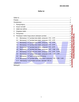 SNI 2836:2008
i
Daftar isi
Daftar isi..........................................................................................................................................i
Prakata .......................................................................................................................................... ii
Pendahuluan................................................................................................................................. iii
1 Ruang lingkup.........................................................................................................................1
2 Acuan normatif........................................................................................................................1
3 Istilah dan definisi ...................................................................................................................1
4 Singkatan istilah......................................................................................................................2
5 Persyaratan ............................................................................................................................3
6 Penetapan indeks harga satuan pekerjaan pondasi...............................................................3
6.1 Memasang 1 m3
pondasi batu belah, campuran 1 PC : 3 PP .......................................3
6.2 Memasang 1 m3
pondasi batu belah, campuran 1 PC : 4 PP .......................................3
6.3 Memasang 1 m3
pondasi batu belah, campuran 1 PC : 5 PP .......................................4
6.4 Memasang 1 m3
pondasi batu belah, campuran 1 PC : 6 PP .......................................4
6.5 Memasang 1 m3
pondasi batu belah, campuran 1 PC : 8 PP .......................................4
6.6 Memasang 1 m3
pondasi batu belah, campuran 1 KP : 1 SM : 2 PP ............................4
6.7 Memasang 1 m3
pondasi batu belah, campuran 1 PC : 3 KP : 10 PP...........................5
6.8 Memasang 1 m3
pondasi batu belah, campuran ¼ PC : 1 KP : 4 PP............................5
6.9 Memasang 1 m3
batu kosong (aanstamping)................................................................5
6.10 Memasang 1 m3
pondasi siklop, 60% beton campuran 1 PC : 2 PB : 3 KR.................6
6.11 Memasang 1 m3 pondasi sumuran, diameter 100 cm .................................................6
Lampiran A ....................................................................................................................................7
Bibliografi.......................................................................................................................................8
 