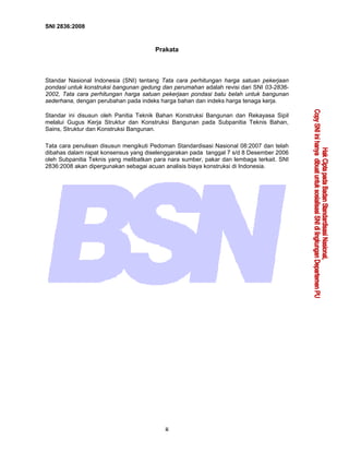 SNI 2836:2008
ii
Prakata
Standar Nasional Indonesia (SNI) tentang Tata cara perhitungan harga satuan pekerjaan
pondasi untuk konstruksi bangunan gedung dan perumahan adalah revisi dari SNI 03-2836-
2002, Tata cara perhitungan harga satuan pekerjaan pondasi batu belah untuk bangunan
sederhana, dengan perubahan pada indeks harga bahan dan indeks harga tenaga kerja.
Standar ini disusun oleh Panitia Teknik Bahan Konstruksi Bangunan dan Rekayasa Sipil
melalui Gugus Kerja Struktur dan Konstruksi Bangunan pada Subpanitia Teknis Bahan,
Sains, Struktur dan Konstruksi Bangunan.
Tata cara penulisan disusun mengikuti Pedoman Standardisasi Nasional 08:2007 dan telah
dibahas dalam rapat konsensus yang diselenggarakan pada tanggal 7 s/d 8 Desember 2006
oleh Subpanitia Teknis yang melibatkan para nara sumber, pakar dan lembaga terkait. SNI
2836:2008 akan dipergunakan sebagai acuan analisis biaya konstruksi di Indonesia.
 