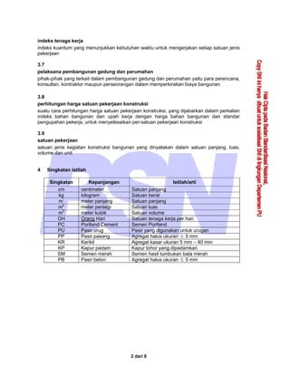 2 dari 8
indeks tenaga kerja
indeks kuantum yang menunjukkan kebutuhan waktu untuk mengerjakan setiap satuan jenis
pekerjaan
3.7
pelaksana pembangunan gedung dan perumahan
pihak-pihak yang terkait dalam pembangunan gedung dan perumahan yaitu para perencana,
konsultan, kontraktor maupun perseorangan dalam memperkirakan biaya bangunan.
3.8
perhitungan harga satuan pekerjaan konstruksi
suatu cara perhitungan harga satuan pekerjaan konstruksi, yang dijabarkan dalam perkalian
indeks bahan bangunan dan upah kerja dengan harga bahan bangunan dan standar
pengupahan pekerja, untuk menyelesaikan per-satuan pekerjaan konstruksi
3.9
satuan pekerjaan
satuan jenis kegiatan konstruksi bangunan yang dinyatakan dalam satuan panjang, luas,
volume dan unit
4 Singkatan istilah
Singkatan Kepanjangan Istilah/arti
cm centimeter Satuan panjang
kg kilogram Satuan berat
m’ meter panjang Satuan panjang
m2
meter persegi Satuan luas
m3
meter kubik Satuan volume
OH Orang Hari Satuan tenaga kerja per hari
PC Portland Cement Semen Portland
PU Pasir urug Pasir yang digunakan untuk urugan
PP Pasir pasang Agregat halus ukuran ≤ 5 mm
KR Kerikil Agregat kasar ukuran 5 mm – 40 mm
KP Kapur padam Kapur tohor yang dipadamkan
SM Semen merah Semen hasil tumbukan bata merah
PB Pasir beton Agregat halus ukuran ≤ 5 mm
 