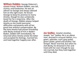 William Dobbin: George Osborne's
closest friend, William Dobbin, was tall,
clumsy, and handsome. He was an
adviser to George and always advised
him on the right track. He forced
George to keep his promise to marry
Amelia, though he also unilaterally
loved her for a long time. After the
death of George, Dobbin always helped
Amelia so she could overcome
difficulties and poverty with all her
great love without compensation. By
the time Amelia had chosen friendship
with Becky instead of him in Baden-
Baden, Dobbin left immediately. He
returned when Amelia wrote the letter
and accepted his feelings, married her,
and lived together happily ever after.
Jos Sedley : Amelia's brother,
Joseph "Jos" Sedley. He is an obese
man, dressed in unusual clothes, in a
gown, splendor, scarf, gray jacket,
green jacket, greed and alcohol, hot
temper. Never married, but when he
met Becky, he drowned in her and
lived with her even though he was
not married, but they lived together
until they died.
www.themegallery.com
 