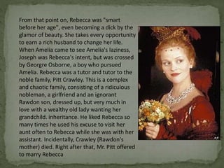 From that point on, Rebecca was "smart
before her age", even becoming a dick by the
glamor of beauty. She takes every opportunity
to earn a rich husband to change her life.
When Amelia came to see Amelia's laziness,
Joseph was Rebecca's intent, but was crossed
by Georgre Osborne, a boy who pursued
Amelia. Rebecca was a tutor and tutor to the
noble family, Pitt Crawley. This is a complex
and chaotic family, consisting of a ridiculous
nobleman, a girlfriend and an ignorant
Rawdon son, dressed up, but very much in
love with a wealthy old lady wanting her
grandchild. inheritance. He liked Rebecca so
many times he used his excuse to visit her
aunt often to Rebecca while she was with her
assistant. Incidentally, Crawley (Rawdon's
mother) died. Right after that, Mr. Pitt offered
to marry Rebecca
 