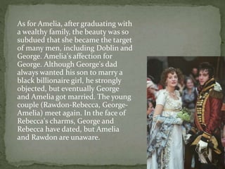 As for Amelia, after graduating with
a wealthy family, the beauty was so
subdued that she became the target
of many men, including Doblin and
George. Amelia's affection for
George. Although George's dad
always wanted his son to marry a
black billionaire girl, he strongly
objected, but eventually George
and Amelia got married. The young
couple (Rawdon-Rebecca, George-
Amelia) meet again. In the face of
Rebecca's charms, George and
Rebecca have dated, but Amelia
and Rawdon are unaware.
 