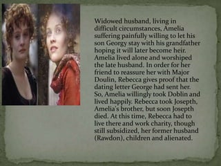 Widowed husband, living in
difficult circumstances, Amelia
suffering painfully willing to let his
son Georgy stay with his grandfather
hoping it will later become heir.
Amelia lived alone and worshiped
the late husband. In order for her
friend to reassure her with Major
Doulin, Rebecca gives proof that the
dating letter George had sent her.
So, Amelia willingly took Doblin and
lived happily. Rebecca took Josepth,
Amelia's brother, but soon Josepth
died. At this time, Rebecca had to
live there and work charity, though
still subsidized, her former husband
(Rawdon), children and alienated.
 
