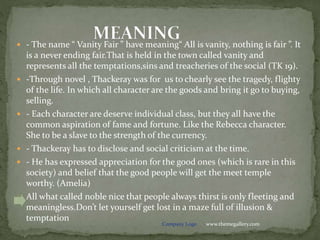 www.themegallery.comCompany Logo
 - The name “ Vanity Fair ” have meaning“ All is vanity, nothing is fair ”. It
is a never ending fair.That is held in the town called vanity and
represents all the temptations,sins and treacheries of the social (TK 19).
 -Through novel , Thackeray was for us to chearly see the tragedy, flighty
of the life. In which all character are the goods and bring it go to buying,
selling.
 - Each character are deserve individual class, but they all have the
common aspiration of fame and fortune. Like the Rebecca character.
She to be a slave to the strength of the currency.
 - Thackeray has to disclose and social criticism at the time.
 - He has expressed appreciation for the good ones (which is rare in this
society) and belief that the good people will get the meet temple
worthy. (Amelia)
 All what called noble nice that people always thirst is only fleeting and
meaningless.Don’t let yourself get lost in a maze full of illusion &
temptation
 