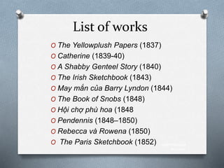 List of works
O The Yellowplush Papers (1837)
O Catherine (1839-40)
O A Shabby Genteel Story (1840)
O The Irish Sketchbook (1843)
O May mắn của Barry Lyndon (1844)
O The Book of Snobs (1848)
O Hội chợ phù hoa (1848
O Pendennis (1848–1850)
O Rebecca và Rowena (1850)
O The Paris Sketchbook (1852) www.themegal
lery.com
 