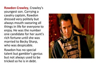 Rawdon Crawley, Crawley's
youngest son. Carrying a
cavalry captain, Rawdon
dressed very politely but
always mouth swearing all
things in life for everyone to
enjoy. He was the number
one candidate for her aunt's
rich fortune until she was
married to Becky Sharp,
who was despicable.
Rawdon has no special
talent but gambler's genius
but not always used to be
tricked so he is in debt.
www.themegallery.com
 