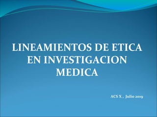 LINEAMIENTOS DE ETICA
EN INVESTIGACION
MEDICA
ACS X , Julio 2019
 