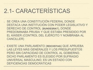 2.1- CARACTERÍSTICAS
SE CREA UNA CONSTITUCIÓN FEDERAL DONDE
DESTACA UNA INSTITUCIÓN CON PODER LEGISLATIVO Y
DERECHO DE CONTROL (BUNDESRAT), DONDE
PREDOMINABA PRUSIA Y QUE ESTABA PRESIDIDO POR
EL KÁISER (CONTROL DEL EJÉRCITO Y NOMBRABA AL
CANCILLER)
EXISTE UNA PARLAMENTO (REICHSTAG) QUE APRUEBA
LAS LEYES MÁS GENERALES Y LOS PRESUPUESTOS
PERO SIN CAPACIDAD DE CONTROL AL GOBIERNO.
DICHO PARLAMENTO ES ELEGIDO POR SUFRAGIO
UNIVERSAL MASCULINO. ES UN ESTADO CON
DEFICIENCIAS DEMOCRÁTICAS