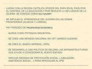 LUCHA CON LA IGLESIA CATÓLICA (PODER DEL PAPA EN EL PAÍS) POR
EL CONTROL DE LA EDUCACIÓN Y POR REDUCIR LA INFLUENCIA DE LA
IGLESIA. SE CONOCE COMO KULTUKAMPF
SE IMPULSA EL APRENDIZAJE DEL ALEMÁN EN LAS ZONAS
FRONTERIZAS (ALSACIA Y LORENA)
HAY PERIODO DE PROSPERIDAD ECONÓMICA
SURGE COMO POTENCIA INDUSTRIAL
SE CREA UNA MONEDA NACIONAL EN 1871 (MARCO ALEMÁN)
SE CREA EL BANCO IMPERIAL (1875)
SE DESARROLLA UNA POLÍTICA DE MEJORA LAS INFRAESTRUCTURAS
QUE AYUDE A COHESIONAR EL NUEVO ESTADO
IMPULSA MEDIDAS DE PROTECCIÓN SOCIAL ( JUBILACIÓN,
ASISTENCIA SOCIAL…) PARA APACIGUAR AL SPD