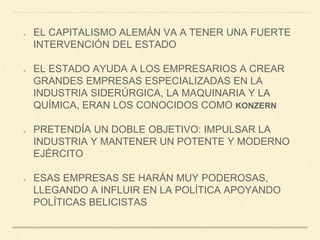 EL CAPITALISMO ALEMÁN VA A TENER UNA FUERTE
INTERVENCIÓN DEL ESTADO
EL ESTADO AYUDA A LOS EMPRESARIOS A CREAR
GRANDES EMPRESAS ESPECIALIZADAS EN LA
INDUSTRIA SIDERÚRGICA, LA MAQUINARIA Y LA
QUÍMICA, ERAN LOS CONOCIDOS COMO KONZERN
PRETENDÍA UN DOBLE OBJETIVO: IMPULSAR LA
INDUSTRIA Y MANTENER UN POTENTE Y MODERNO
EJÉRCITO
ESAS EMPRESAS SE HARÁN MUY PODEROSAS,
LLEGANDO A INFLUIR EN LA POLÍTICA APOYANDO
POLÍTICAS BELICISTAS