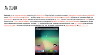 android
Android es un sistema operativo basado en el núcleo Linux. Fue diseñado principalmente para dispositivos móviles con pantalla táctil,
como teléfonos inteligentes o tablets; y también para relojes inteligentes, televisores y automóviles. Inicialmente fue desarrollado por
Android Inc., empresa que Google respaldó económicamente y más tarde, en 2005, compró.9 Android fue presentado en 2007 junto la
fundación del Open Handset Alliance (un consorcio de compañías de hardware, software y telecomunicaciones) para avanzar en los
estándares abiertos de los dispositivos móviles.10 El primer móvil con el sistema operativo Android fue el HTC Dream y se vendió en
octubre de 2008.11 Los dispositivos de Android venden más que las ventas combinadas de Windows Phone e IOS.12 13 14 15
 