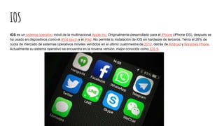 IOS
iOS es un sistema operativo móvil de la multinacional Apple Inc. Originalmente desarrollado para el iPhone (iPhone OS), después se
ha usado en dispositivos como el iPod touch y el iPad. No permite la instalación de iOS en hardware de terceros. Tenía el 26% de
cuota de mercado de sistemas operativos móviles vendidos en el último cuatrimestre de 2010, detrás de Android y Windows Phone.
Actualmente su sistema operativo se encuentra en la novena versión, mejor conocida como iOS 9.
 