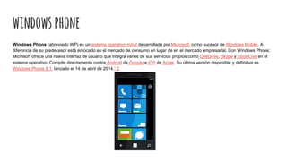 windowsphone
Windows Phone (abreviado WP) es un sistema operativo móvil desarrollado por Microsoft, como sucesor de Windows Mobile. A
diferencia de su predecesor está enfocado en el mercado de consumo en lugar de en el mercado empresarial. Con Windows Phone;
Microsoft ofrece una nueva interfaz de usuario que integra varios de sus servicios propios como OneDrive, Skype y Xbox Live en el
sistema operativo. Compite directamente contra Android de Google e iOS de Apple. Su última versión disponible y definitiva es
Windows Phone 8.1, lanzado el 14 de abril de 2014.1 2
 