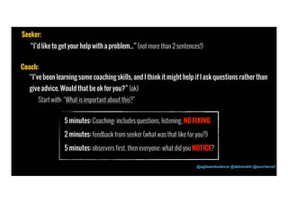 @agileambulance @deborahh @zurcherart 
28 
Seeker: 
“I’d like to get your help with a problem...” (not more than 2 sentences!) 
Coach: 
“I’ve been learning some coaching skills, and I think it might help if I ask questions rather than 
give advice. Would that be ok for you?” (ok) 
Start with: “What is important about this?” 
5 minutes: Coaching: includes questions, listening, NO FIXING 
2 minutes: feedback from seeker (what was that like for you?) 
5 minutes: observers first, then everyone: what did you NOTICE? 
 