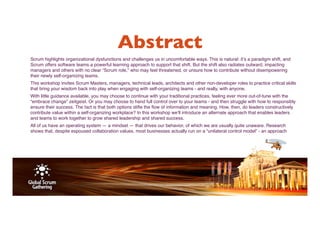 Abstract 
Scrum highlights organizational dysfunctions and challenges us in uncomfortable ways. This is natural: it’s a paradigm shift, and 
Scrum offers software teams a powerful learning approach to support that shift. But the shift also radiates outward, impacting 
managers and others with no clear “Scrum role,” who may feel threatened, or unsure how to contribute without disempowering 
their newly self­organizing 
teams. 
This workshop invites Scrum Masters, managers, technical leads, architects and other non­developer 
roles to practice critical skills 
that bring your wisdom back into play when engaging with self­organizing 
teams ­and 
really, with anyone. 
With little guidance available, you may choose to continue with your traditional practices, feeling ever more out­of­tune 
with the 
“embrace change” zeitgeist. Or you may choose to hand full control over to your teams ­and 
then struggle with how to responsibly 
ensure their success. The fact is that both options stifle the flow of information and meaning. How, then, do leaders constructively 
contribute value within a self­organizing 
workplace? In this workshop we’ll introduce an alternate approach that enables leaders 
and teams to work together to grow shared leadership and shared success. 
All of us have an operating system — a mindset — that drives our behavior, of which we are usually quite unaware. Research 
shows that, despite espoused collaboration values, most businesses actually run on a “unilateral control model” ­an 
approach 
 