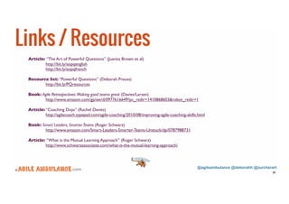 @agileambulance @deborahh @zurcherart 
© .com 
31 
Links / Resources 
Article: “The Art of Powerful Questions” (Juanita Brown et al) 
http://bit.ly/aopqenglish 
http://bit.ly/aopqfrench 
Resource list: “Powerful Questions” (Deborah Preuss) 
http://bit.ly/PQresources 
Book: Agile Retrospectives: Making good teams great (Davies/Larsen) 
http://www.amazon.com/gp/aw/d/0977616649?pc_redir=1410868603&robot_redir=1 
Article: “Coaching Dojo” (Rachel Davies) 
http://agilecoach.typepad.com/agile-coaching/2010/08/improving-agile-coaching-skills.html 
Book: Smart Leaders, Smarter Teams (Roger Schwarz) 
http://www.amazon.com/Smart-Leaders-Smarter-Teams-Unstuck/dp/0787988731 
Article: “What is the Mutual Learning Approach” (Roger Schwarz) 
http://www.schwarzassociates.com/what-is-the-mutual-learning-approach/ 
 