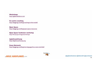 @agileambulance @deborahh @zurcherart 
© .com 
32 
Workshops 
http://agileambulance.com 
Co-active coaching 
http://abiggerga.me/blog/coaching-in-the-model/ 
Open Space 
http://abiggerga.me/blog/open-space-resources 
Open Space facilitator workshop 
http://bit.ly/upcomingosworkshops 
AgileCoachCamp 
http://AgileCoachCamp.org 
Stoos Network 
http://abiggerga.me/blog/new-language-for-a-new-mind-tbd/ 
 