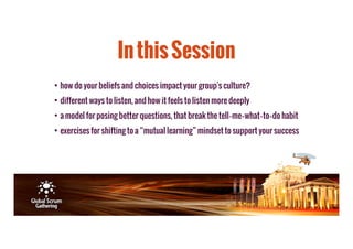 In this Session 
• how do your beliefs and choices impact your group's culture? 
• different ways to listen, and how it feels to listen more deeply 
• a model for posing better questions, that break the tell­me­what­to­do 
habit 
• exercises for shifting to a “mutual learning” mindset to support your success 
 