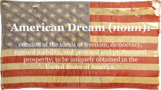 American Dream (noun):
consists of the ideals of freedom, democracy,
upward mobility, and personal and professional
prosperity, to be uniquely obtained in the
United States of America.
 