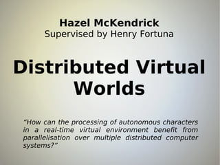 Hazel McKendrick
       Supervised by Henry Fortuna



Distributed Virtual
      Worlds
 “How can the processing of autonomous characters
 in a real-time virtual environment benefit from
 parallelisation over multiple distributed computer
 systems?”
 