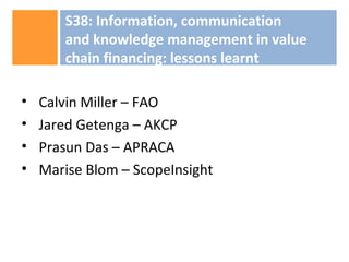• Calvin Miller – FAO
• Jared Getenga – AKCP
• Prasun Das – APRACA
• Marise Blom – ScopeInsight
S38: Information, communication
and knowledge management in value
chain financing: lessons learnt
 