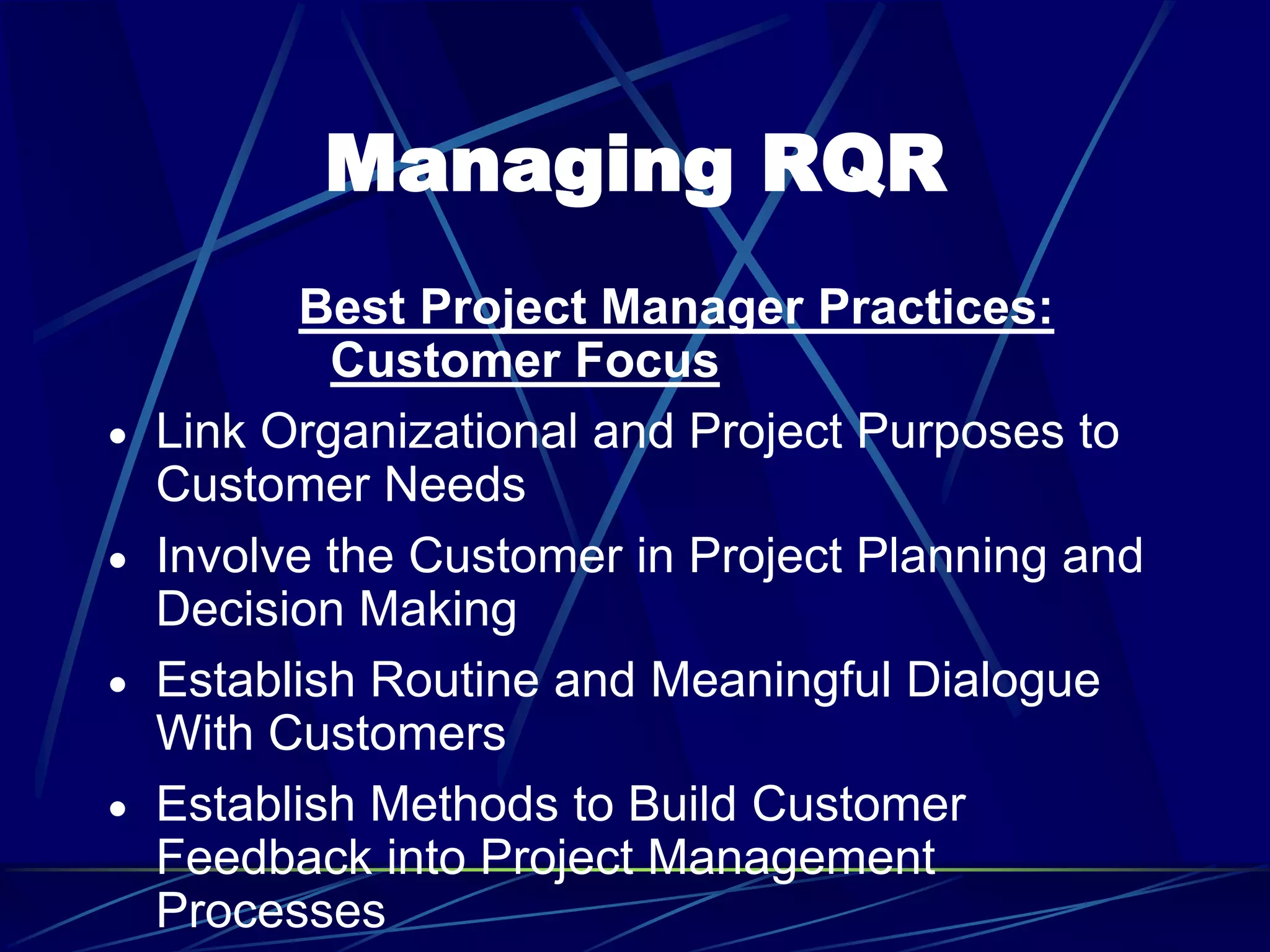Managing RQR
Best Project Manager Practices:
Customer Focus
 Link Organizational and Project Purposes to
Customer Needs
 Involve the Customer in Project Planning and
Decision Making
 Establish Routine and Meaningful Dialogue
With Customers
 Establish Methods to Build Customer
Feedback into Project Management
Processes
 