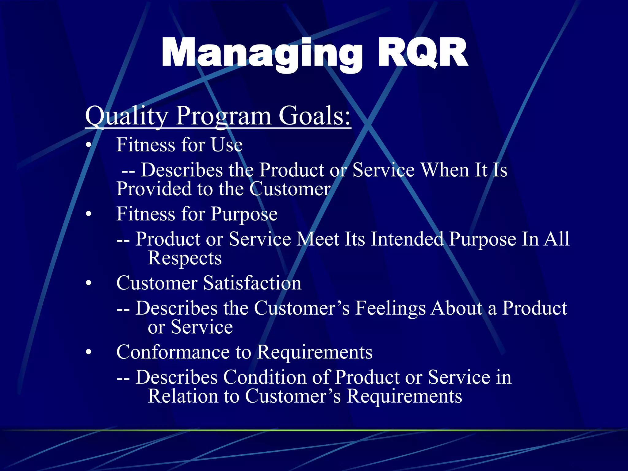 Managing RQR
Quality Program Goals:
• Fitness for Use
-- Describes the Product or Service When It Is
Provided to the Customer
• Fitness for Purpose
-- Product or Service Meet Its Intended Purpose In All
Respects
• Customer Satisfaction
-- Describes the Customer’s Feelings About a Product
or Service
• Conformance to Requirements
-- Describes Condition of Product or Service in
Relation to Customer’s Requirements
 