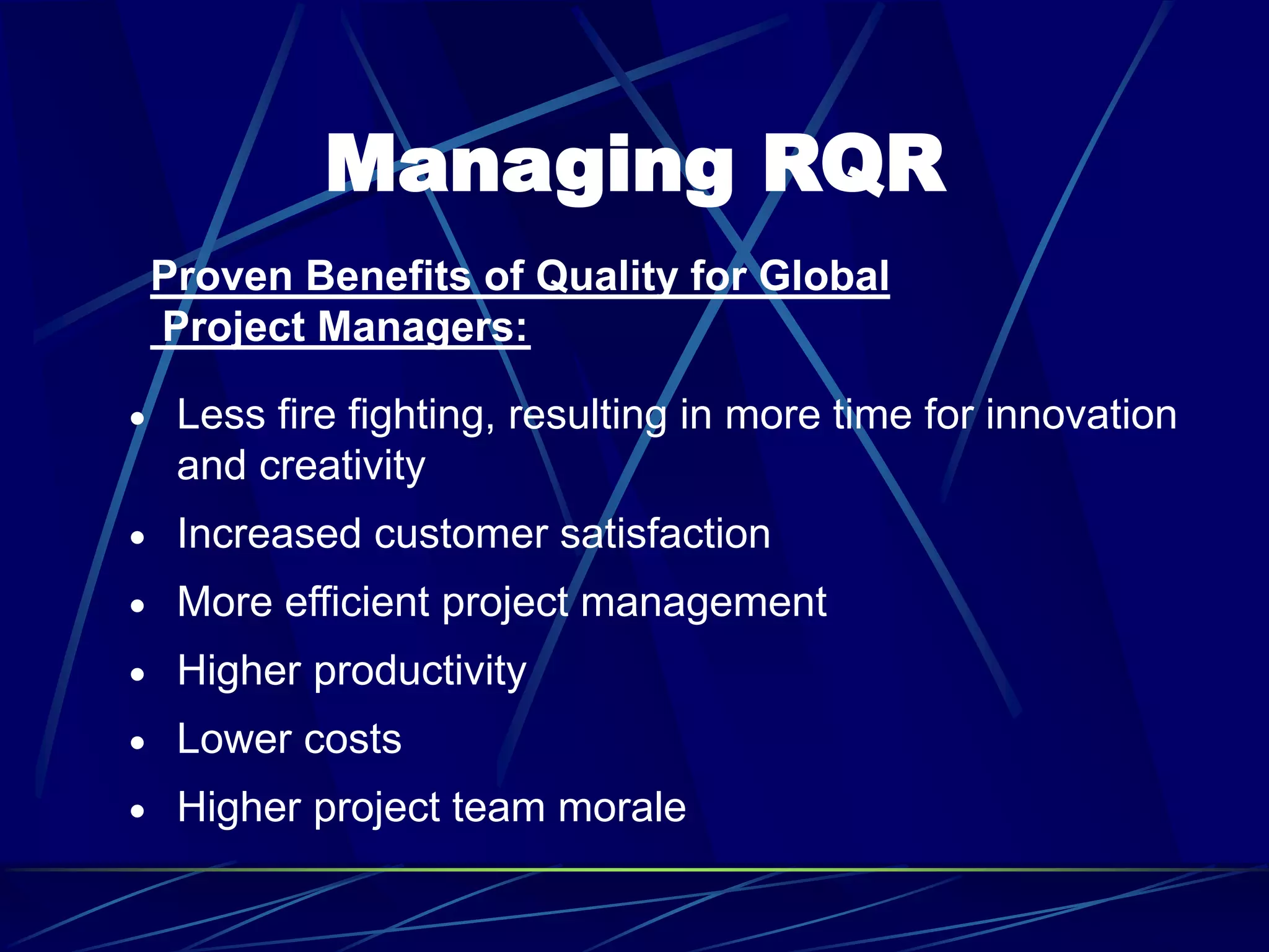 Managing RQR
 Less fire fighting, resulting in more time for innovation
and creativity
 Increased customer satisfaction
 More efficient project management
 Higher productivity
 Lower costs
 Higher project team morale
Proven Benefits of Quality for Global
Project Managers:
 