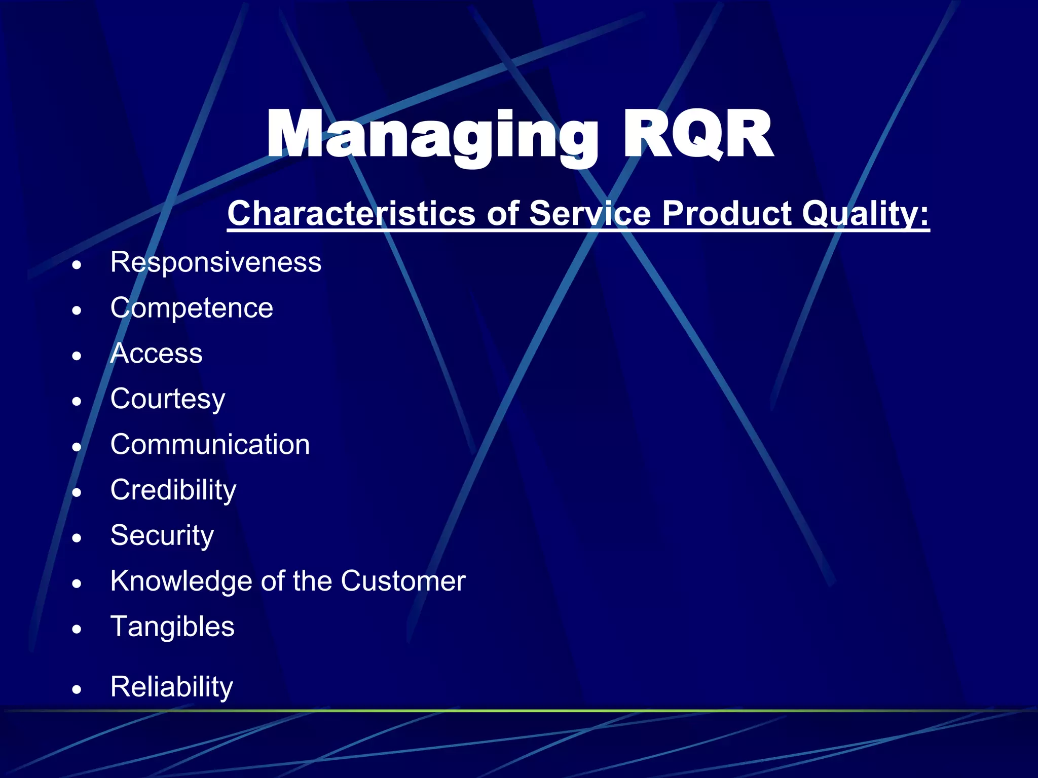 Managing RQR
Characteristics of Service Product Quality:
 Responsiveness
 Competence
 Access
 Courtesy
 Communication
 Credibility
 Security
 Knowledge of the Customer
 Tangibles
 Reliability
 