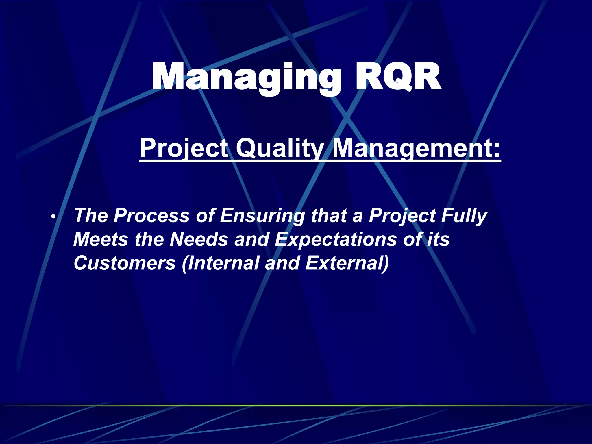 Managing RQR
Project Quality Management:
• The Process of Ensuring that a Project Fully
Meets the Needs and Expectations of its
Customers (Internal and External)
 