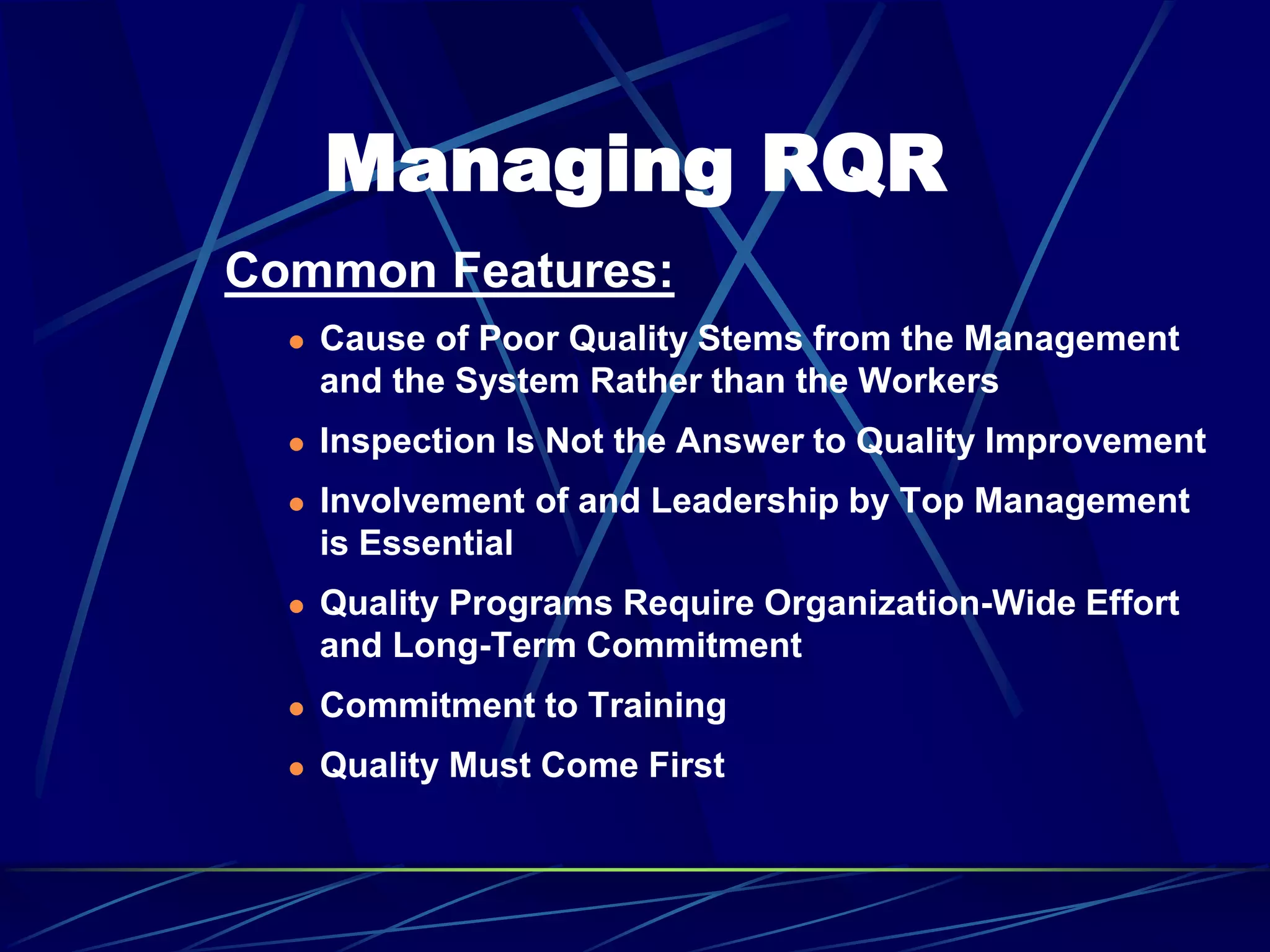 Managing RQR
Common Features:
 Cause of Poor Quality Stems from the Management
and the System Rather than the Workers
 Inspection Is Not the Answer to Quality Improvement
 Involvement of and Leadership by Top Management
is Essential
 Quality Programs Require Organization-Wide Effort
and Long-Term Commitment
 Commitment to Training
 Quality Must Come First
 
