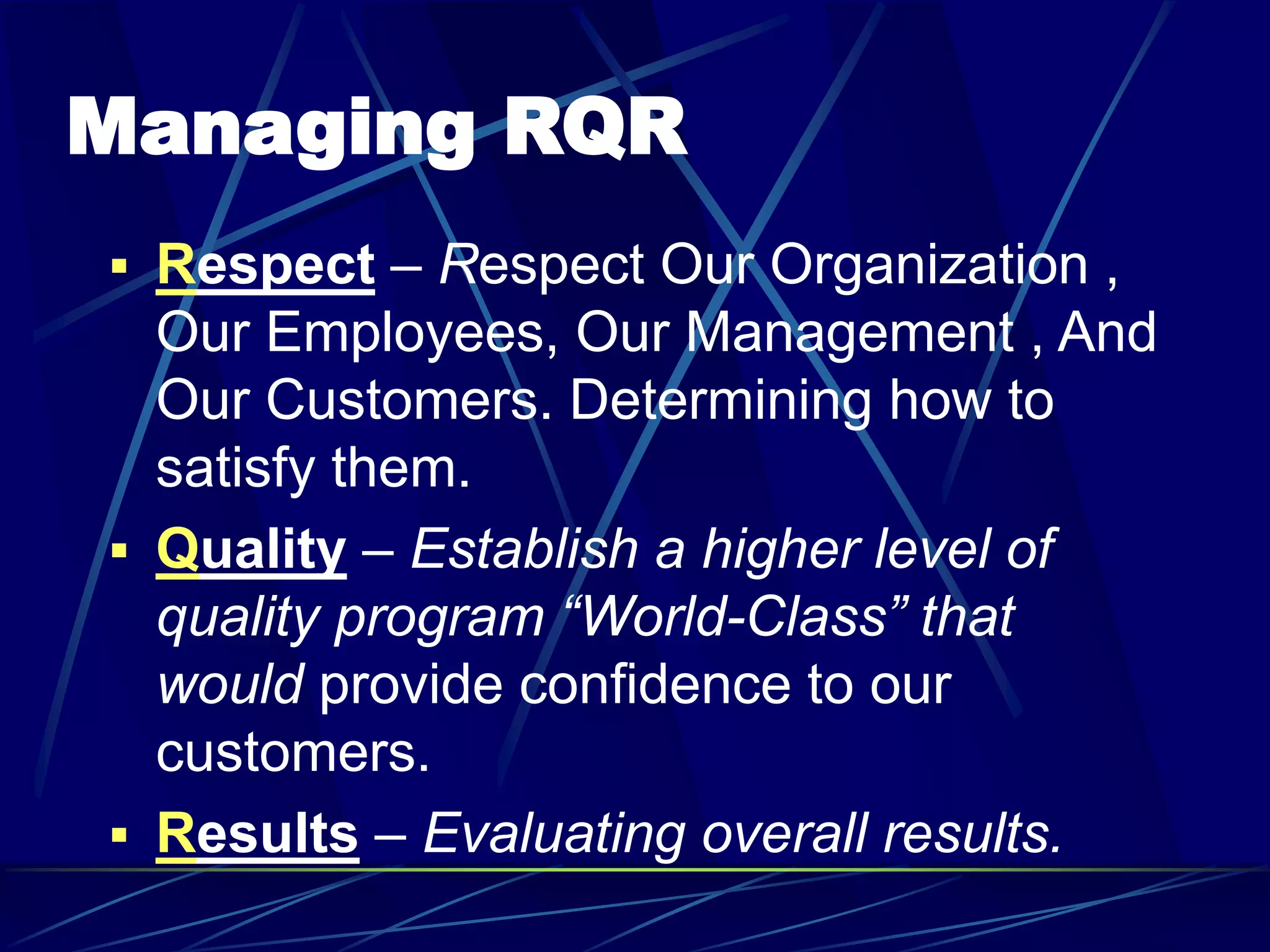 Managing RQR
 Respect – Respect Our Organization ,
Our Employees, Our Management , And
Our Customers. Determining how to
satisfy them.
 Quality – Establish a higher level of
quality program “World-Class” that
would provide confidence to our
customers.
 Results – Evaluating overall results.
 