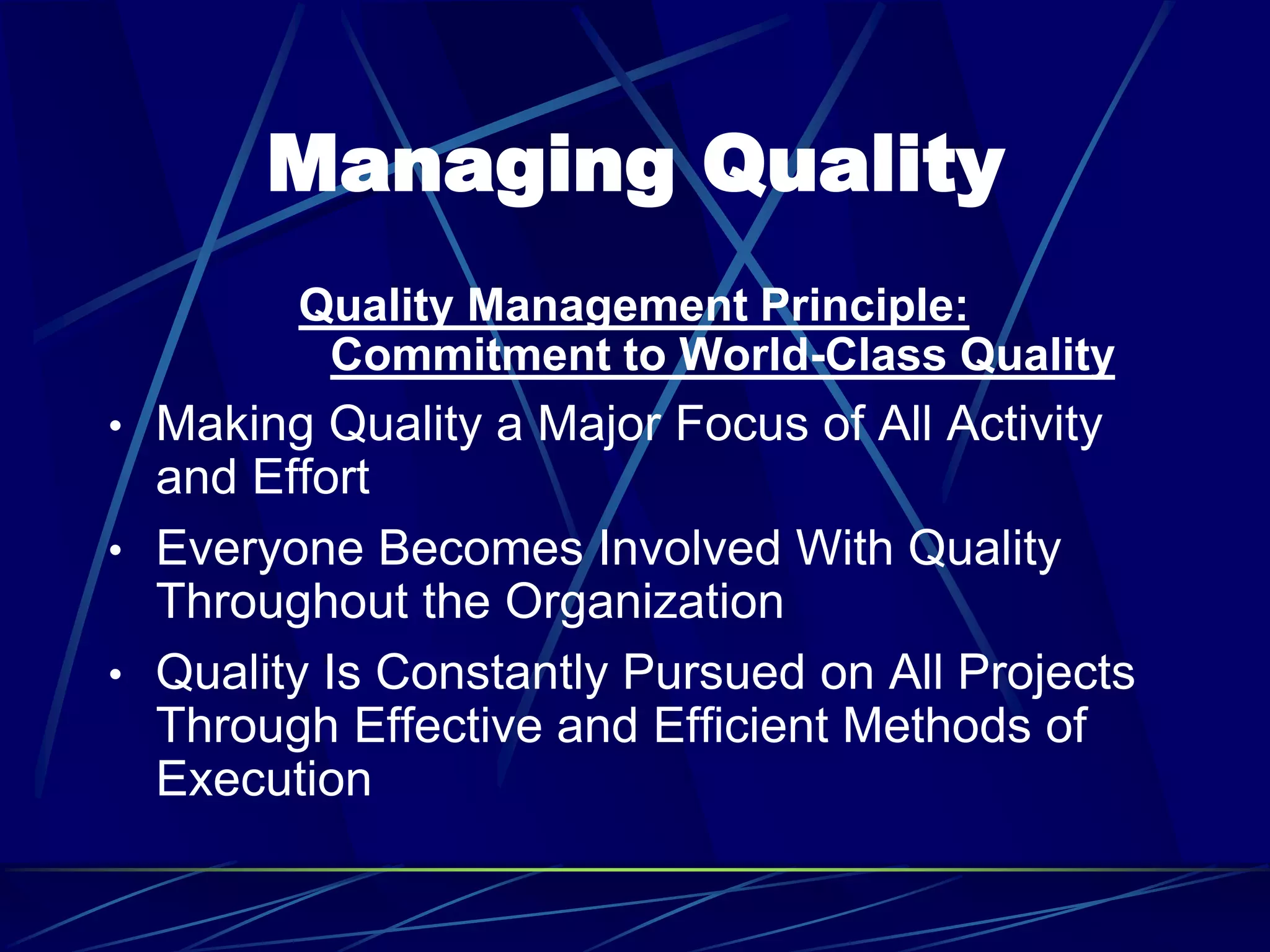 Managing Quality
Quality Management Principle:
Commitment to World-Class Quality
• Making Quality a Major Focus of All Activity
and Effort
• Everyone Becomes Involved With Quality
Throughout the Organization
• Quality Is Constantly Pursued on All Projects
Through Effective and Efficient Methods of
Execution
 