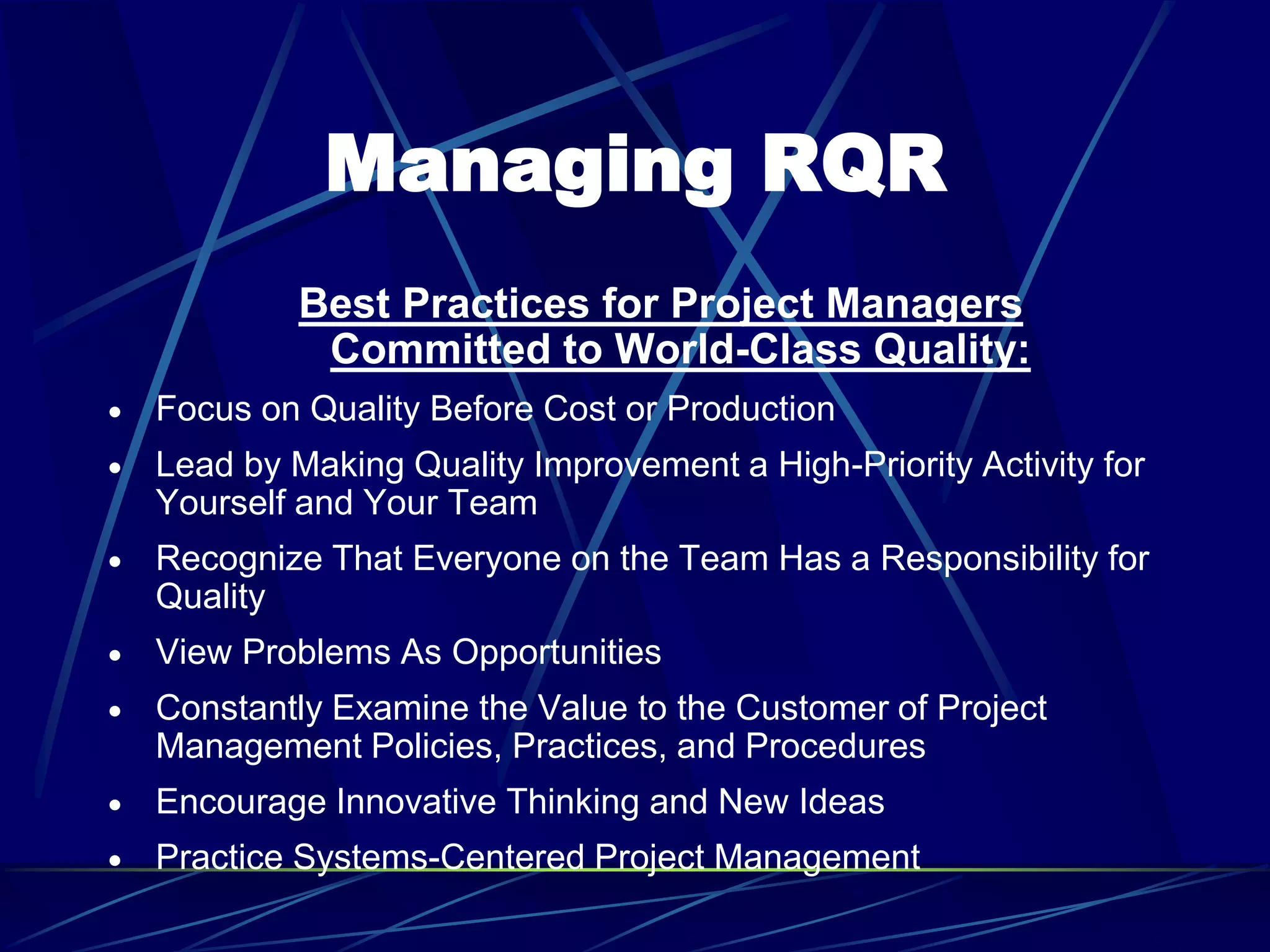 Managing RQR
Best Practices for Project Managers
Committed to World-Class Quality:
 Focus on Quality Before Cost or Production
 Lead by Making Quality Improvement a High-Priority Activity for
Yourself and Your Team
 Recognize That Everyone on the Team Has a Responsibility for
Quality
 View Problems As Opportunities
 Constantly Examine the Value to the Customer of Project
Management Policies, Practices, and Procedures
 Encourage Innovative Thinking and New Ideas
 Practice Systems-Centered Project Management
 