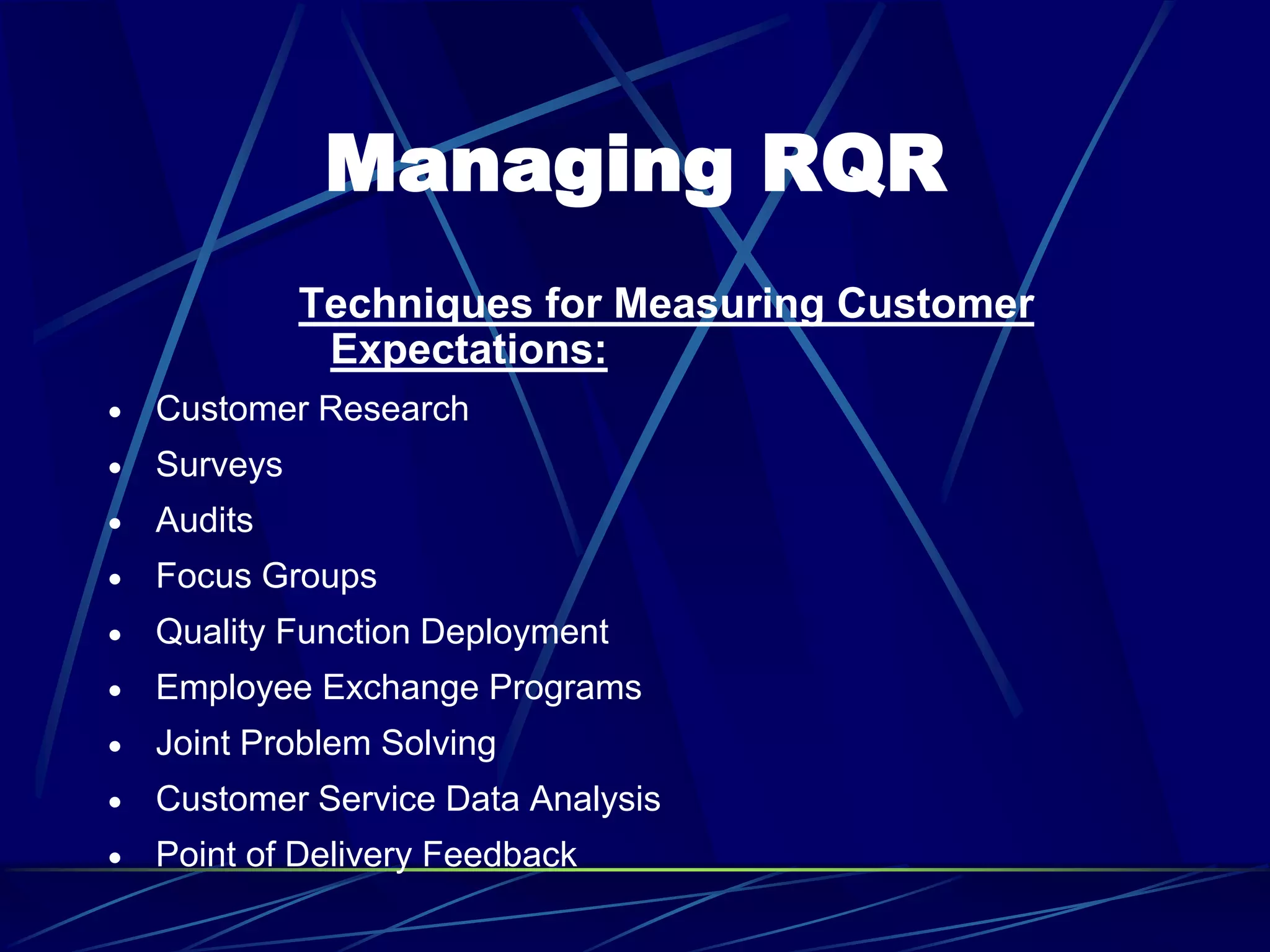 Managing RQR
Techniques for Measuring Customer
Expectations:
 Customer Research
 Surveys
 Audits
 Focus Groups
 Quality Function Deployment
 Employee Exchange Programs
 Joint Problem Solving
 Customer Service Data Analysis
 Point of Delivery Feedback
 