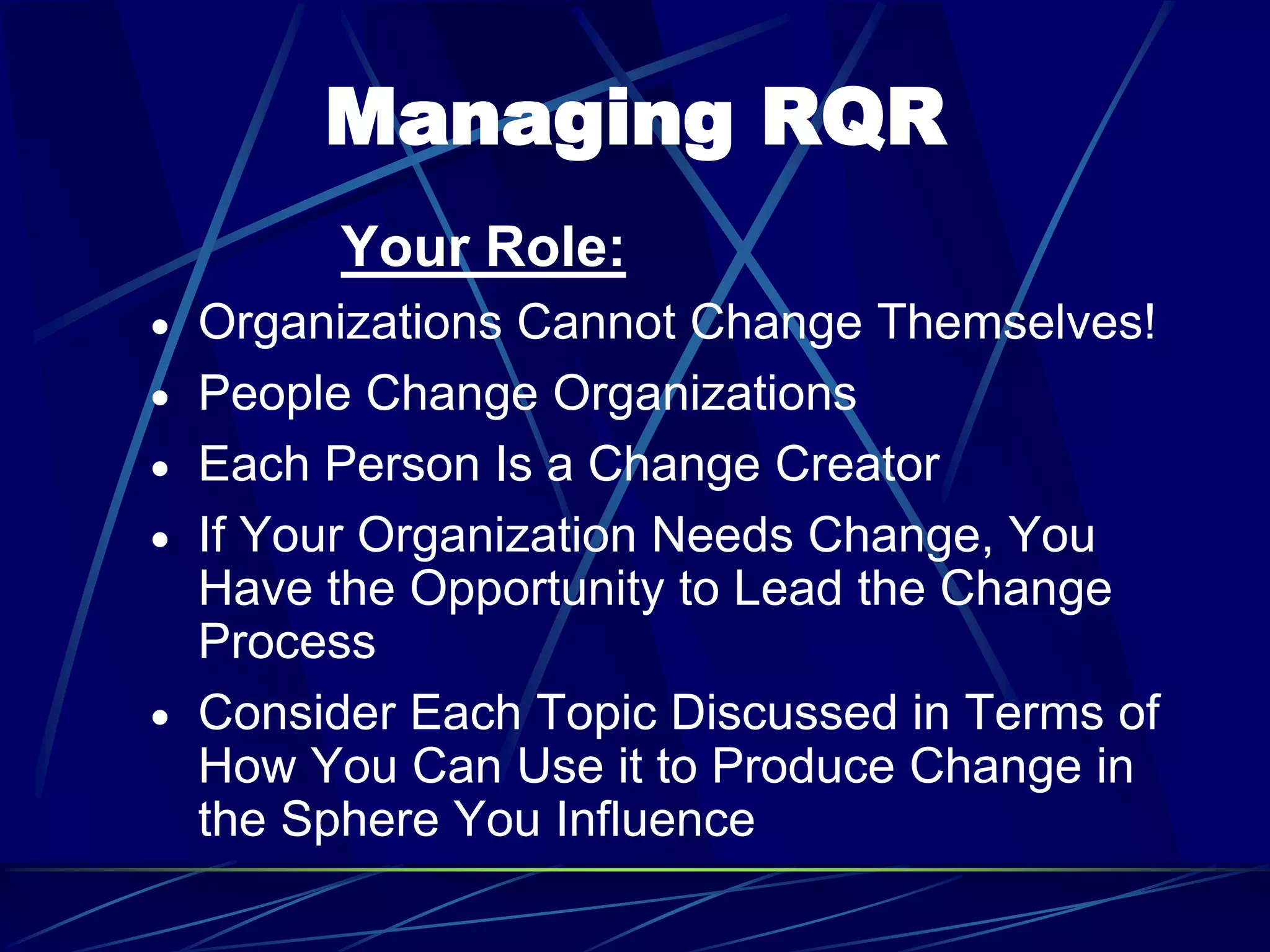 Managing RQR
Your Role:
 Organizations Cannot Change Themselves!
 People Change Organizations
 Each Person Is a Change Creator
 If Your Organization Needs Change, You
Have the Opportunity to Lead the Change
Process
 Consider Each Topic Discussed in Terms of
How You Can Use it to Produce Change in
the Sphere You Influence
 