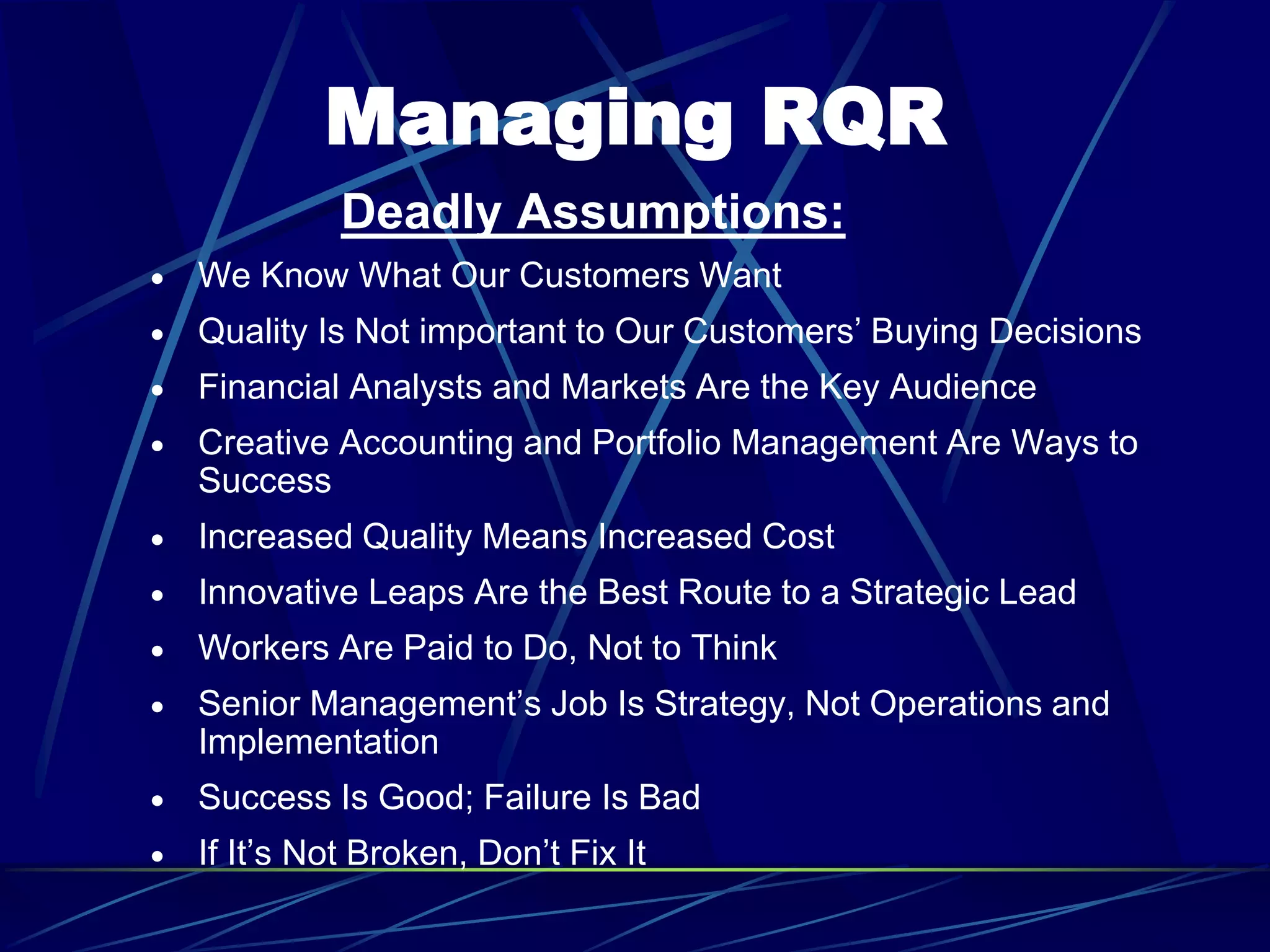 Managing RQR
Deadly Assumptions:
 We Know What Our Customers Want
 Quality Is Not important to Our Customers’ Buying Decisions
 Financial Analysts and Markets Are the Key Audience
 Creative Accounting and Portfolio Management Are Ways to
Success
 Increased Quality Means Increased Cost
 Innovative Leaps Are the Best Route to a Strategic Lead
 Workers Are Paid to Do, Not to Think
 Senior Management’s Job Is Strategy, Not Operations and
Implementation
 Success Is Good; Failure Is Bad
 If It’s Not Broken, Don’t Fix It
 