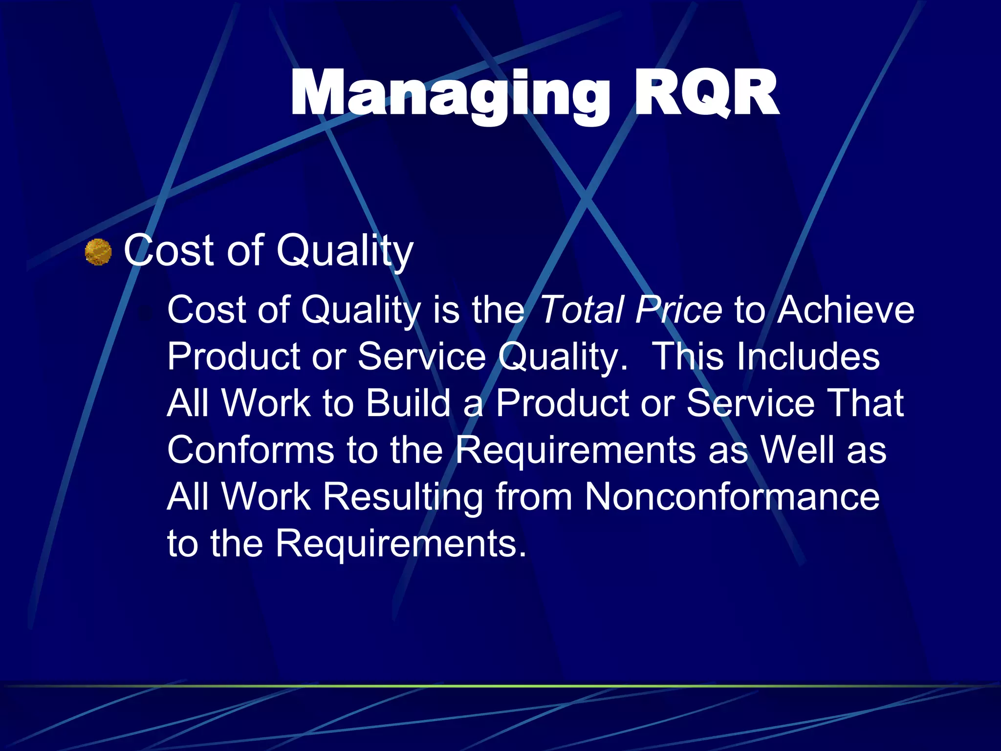 Managing RQR
Cost of Quality
 Cost of Quality is the Total Price to Achieve
Product or Service Quality. This Includes
All Work to Build a Product or Service That
Conforms to the Requirements as Well as
All Work Resulting from Nonconformance
to the Requirements.
 