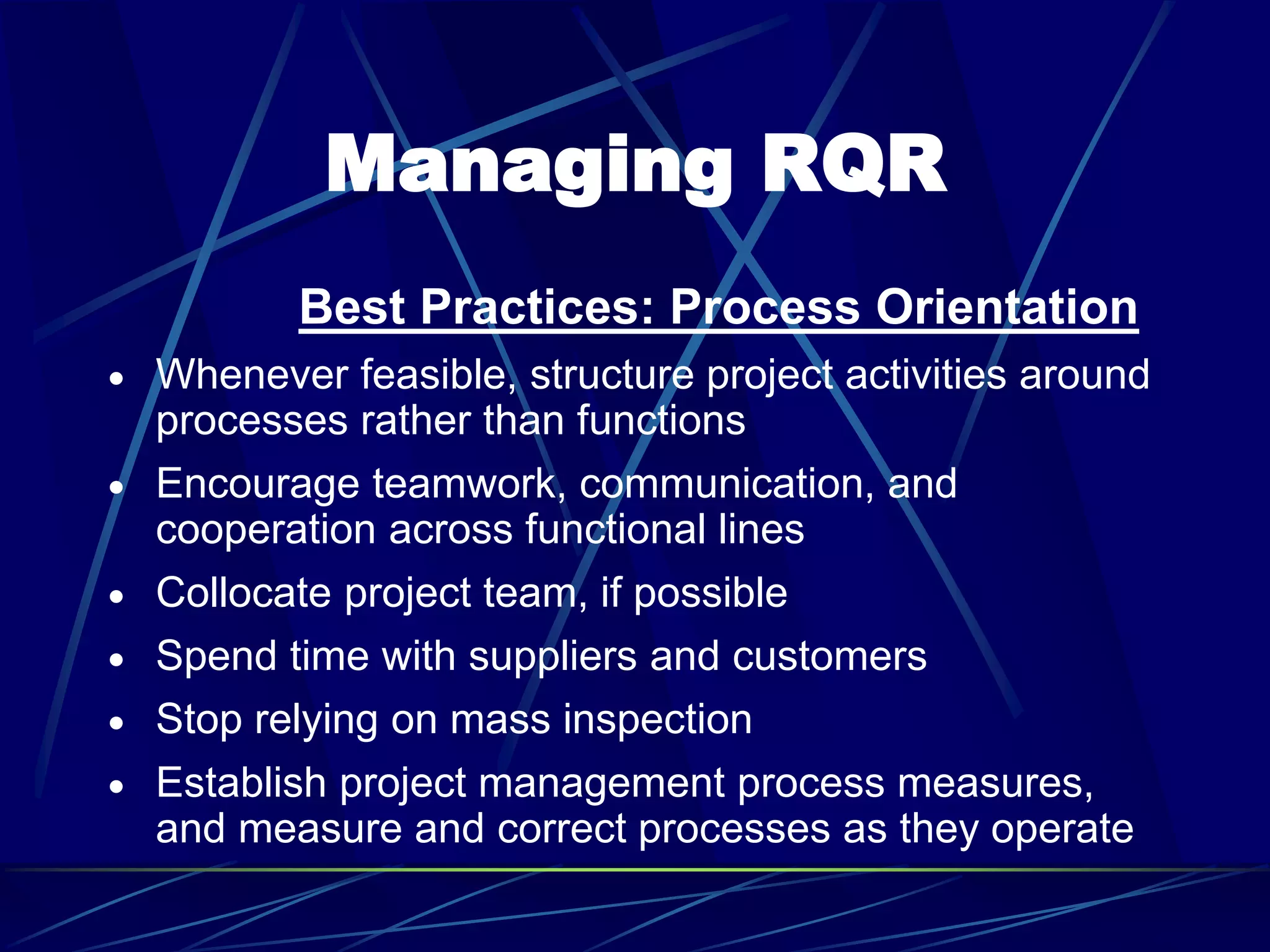 Managing RQR
Best Practices: Process Orientation
 Whenever feasible, structure project activities around
processes rather than functions
 Encourage teamwork, communication, and
cooperation across functional lines
 Collocate project team, if possible
 Spend time with suppliers and customers
 Stop relying on mass inspection
 Establish project management process measures,
and measure and correct processes as they operate
 