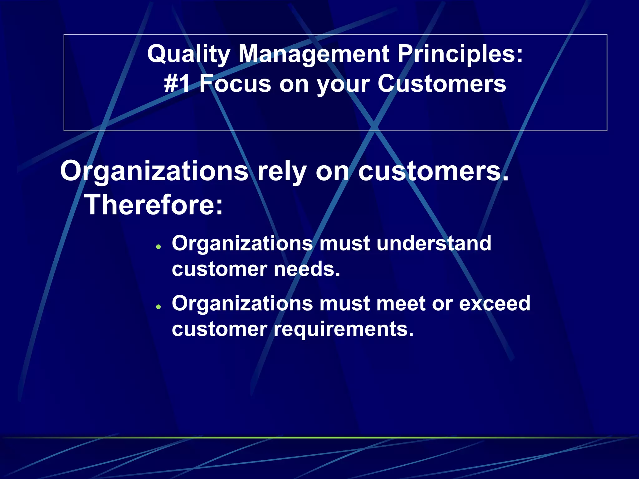 Quality Management Principles:
#1 Focus on your Customers
Organizations rely on customers.
Therefore:
 Organizations must understand
customer needs.
 Organizations must meet or exceed
customer requirements.
 