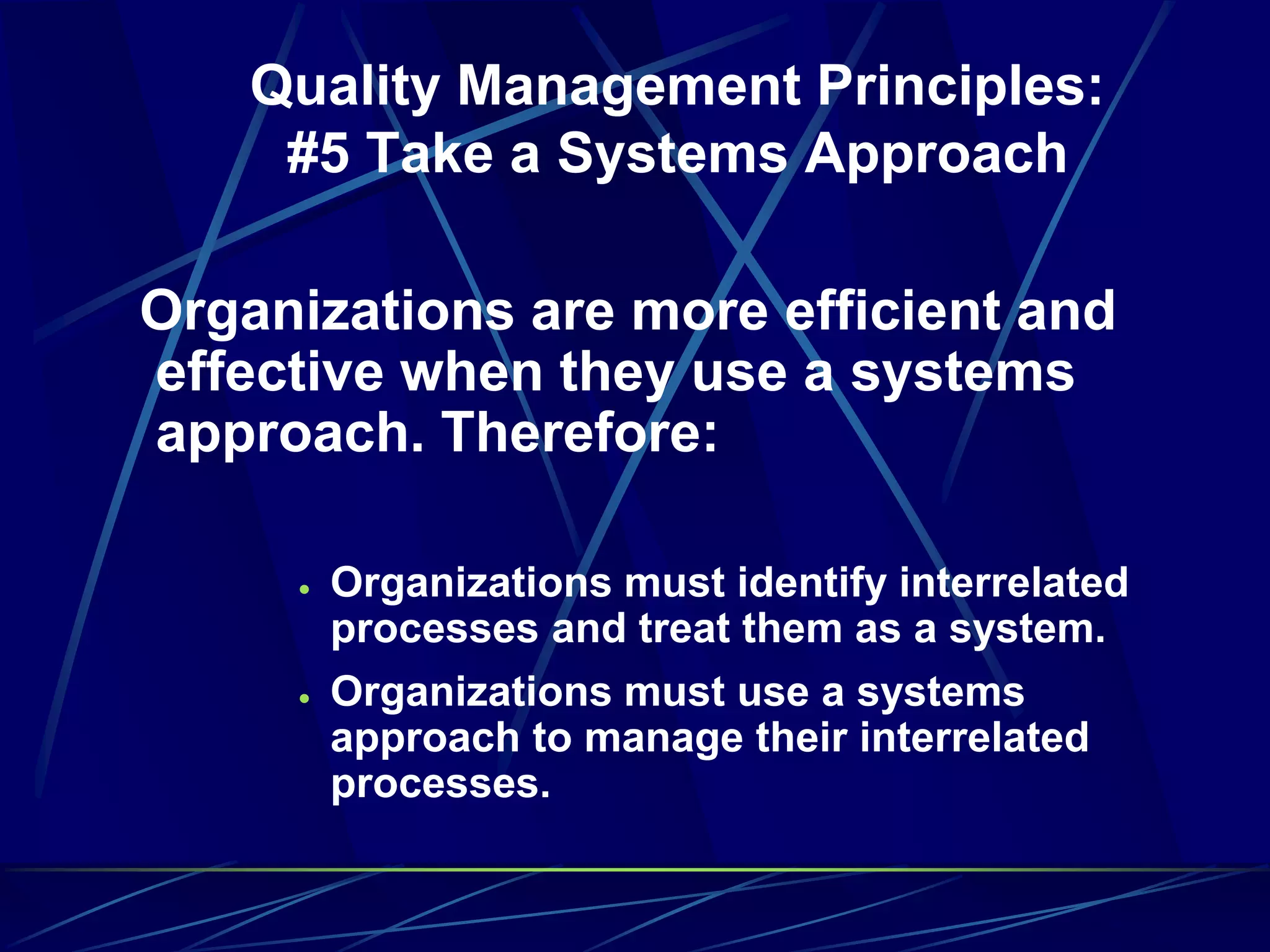 Quality Management Principles:
#5 Take a Systems Approach
Organizations are more efficient and
effective when they use a systems
approach. Therefore:
 Organizations must identify interrelated
processes and treat them as a system.
 Organizations must use a systems
approach to manage their interrelated
processes.
 