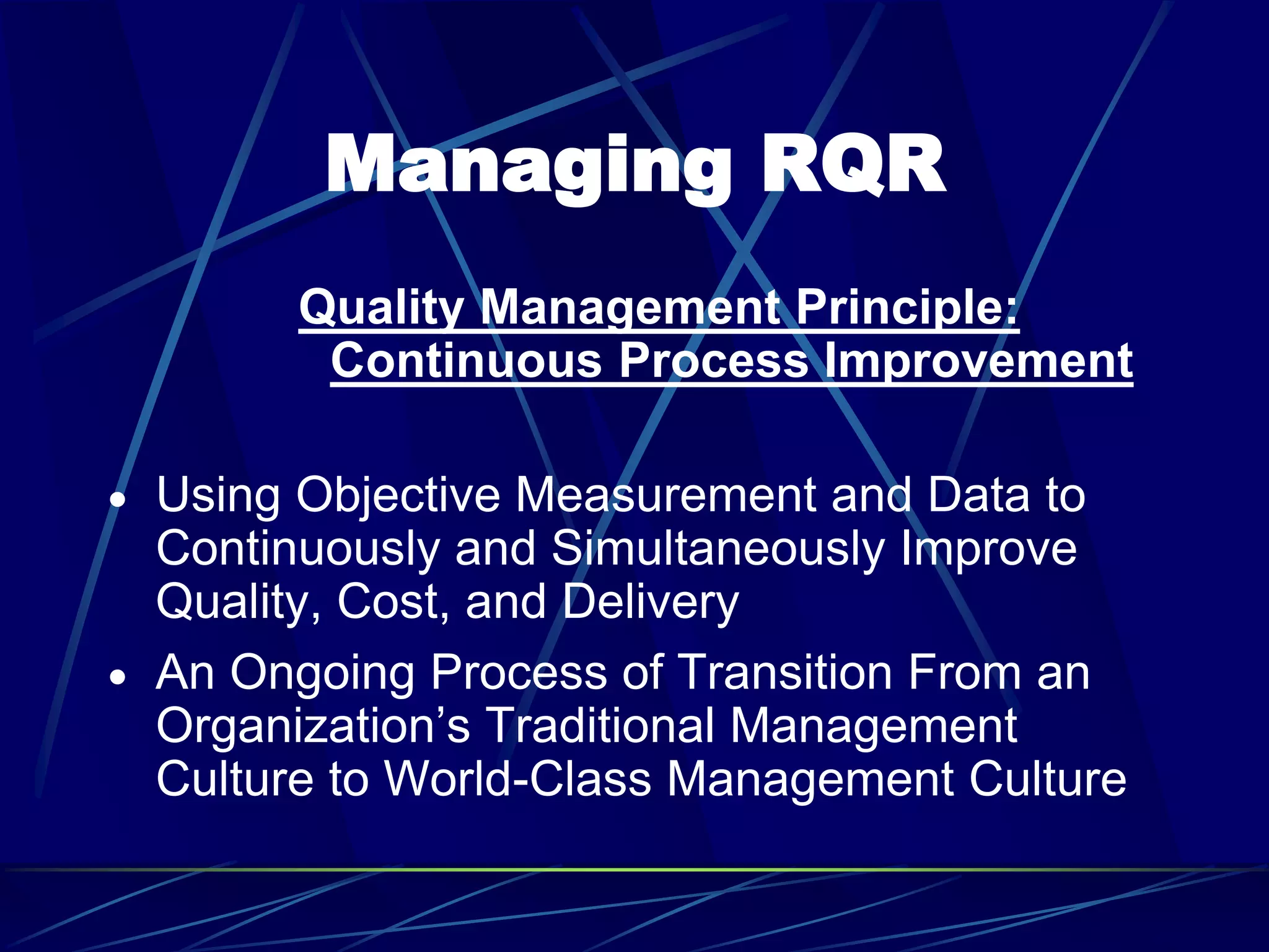 Managing RQR
Quality Management Principle:
Continuous Process Improvement
 Using Objective Measurement and Data to
Continuously and Simultaneously Improve
Quality, Cost, and Delivery
 An Ongoing Process of Transition From an
Organization’s Traditional Management
Culture to World-Class Management Culture
 