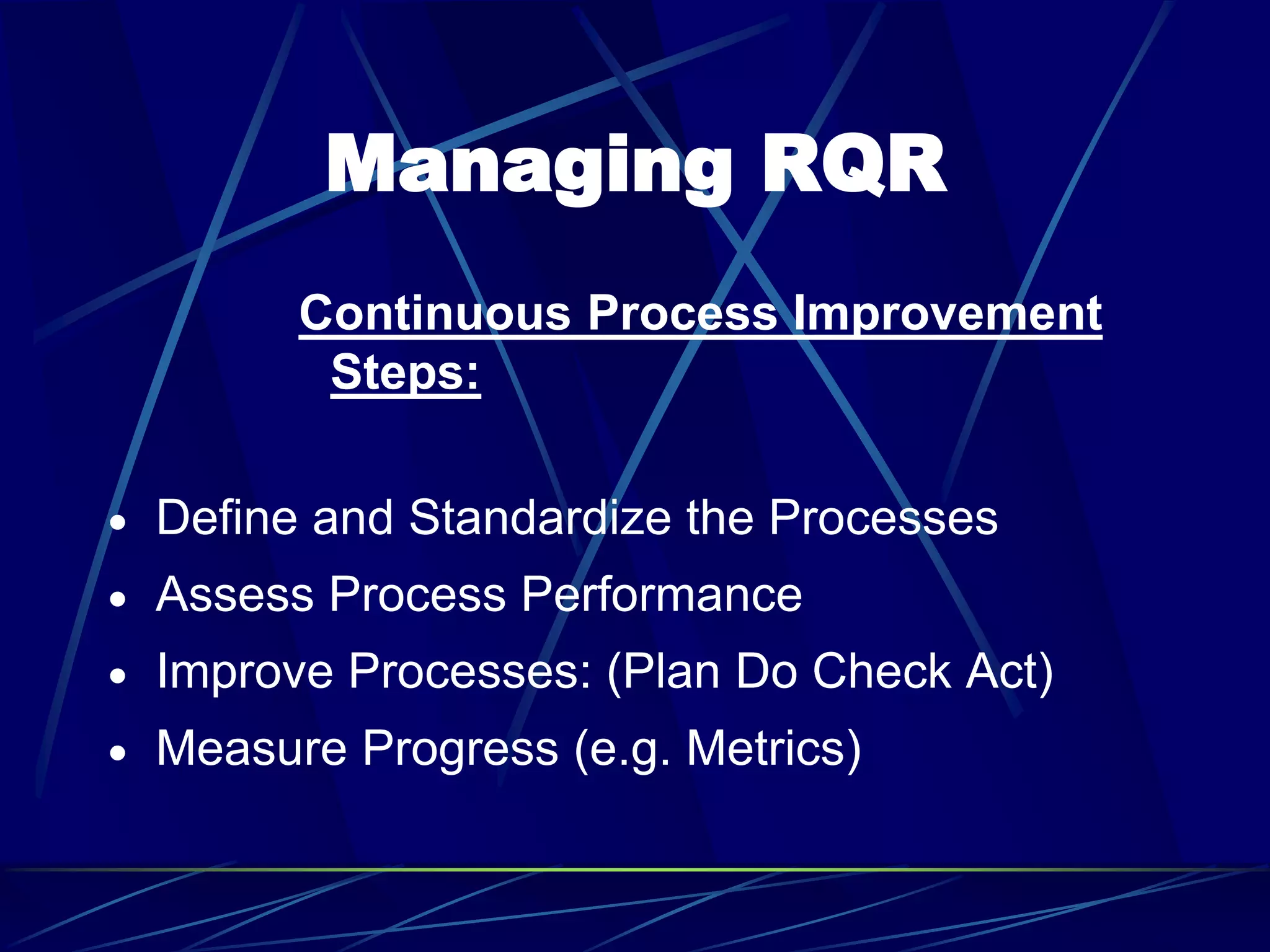 Managing RQR
Continuous Process Improvement
Steps:
 Define and Standardize the Processes
 Assess Process Performance
 Improve Processes: (Plan Do Check Act)
 Measure Progress (e.g. Metrics)
 