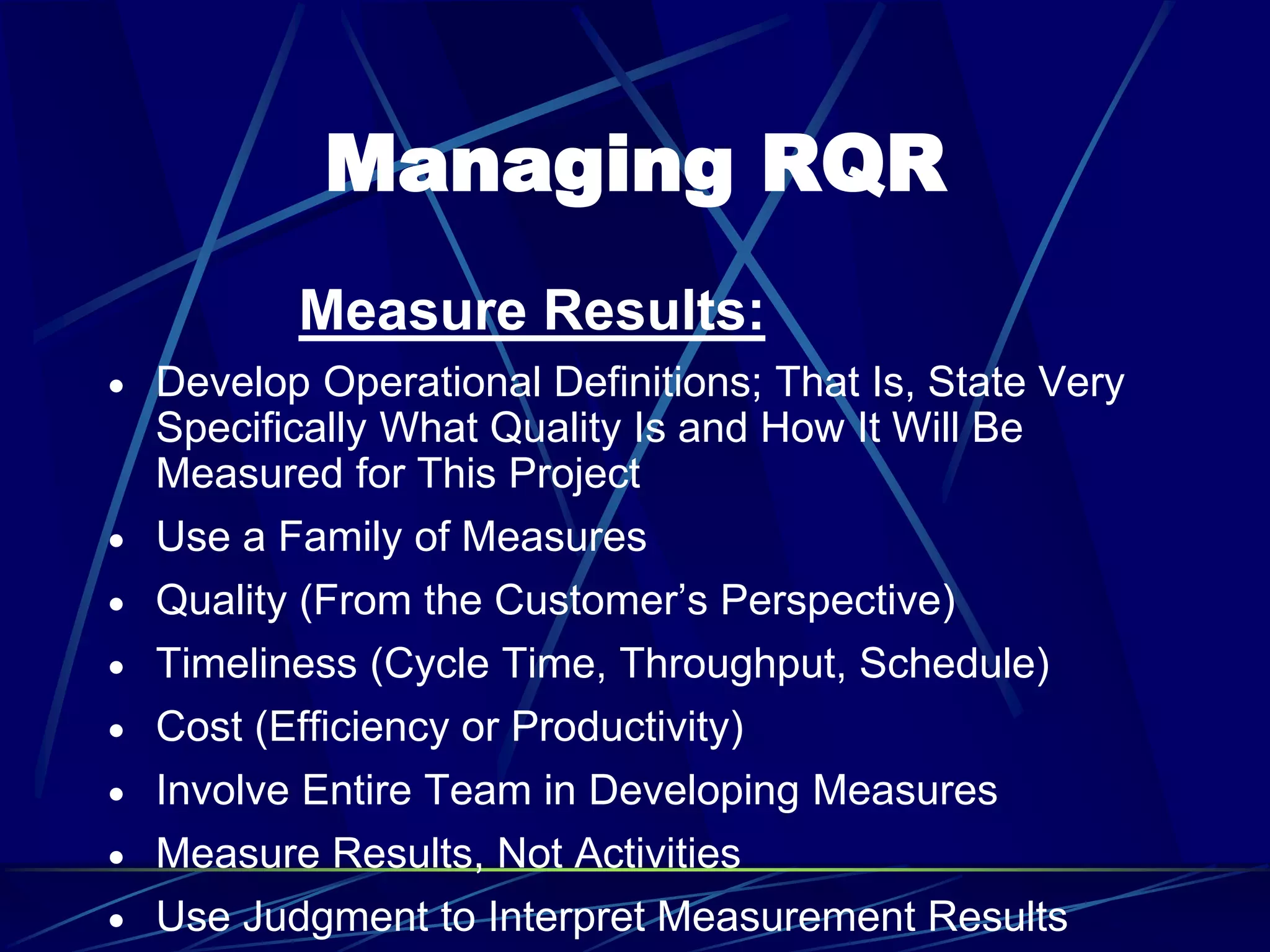 Managing RQR
Measure Results:
 Develop Operational Definitions; That Is, State Very
Specifically What Quality Is and How It Will Be
Measured for This Project
 Use a Family of Measures
 Quality (From the Customer’s Perspective)
 Timeliness (Cycle Time, Throughput, Schedule)
 Cost (Efficiency or Productivity)
 Involve Entire Team in Developing Measures
 Measure Results, Not Activities
 Use Judgment to Interpret Measurement Results
 