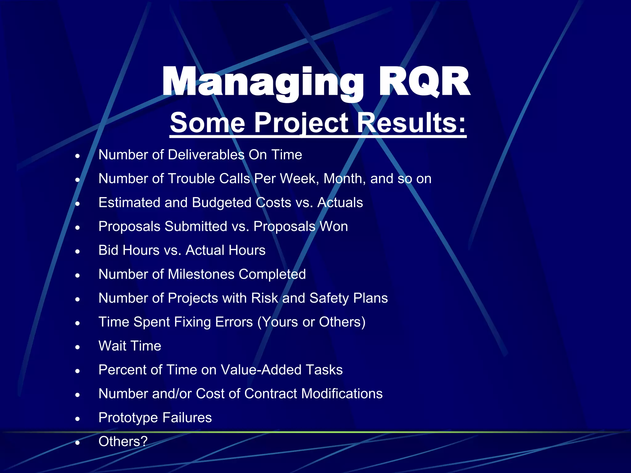 Managing RQR
Some Project Results:
 Number of Deliverables On Time
 Number of Trouble Calls Per Week, Month, and so on
 Estimated and Budgeted Costs vs. Actuals
 Proposals Submitted vs. Proposals Won
 Bid Hours vs. Actual Hours
 Number of Milestones Completed
 Number of Projects with Risk and Safety Plans
 Time Spent Fixing Errors (Yours or Others)
 Wait Time
 Percent of Time on Value-Added Tasks
 Number and/or Cost of Contract Modifications
 Prototype Failures
 Others?
 