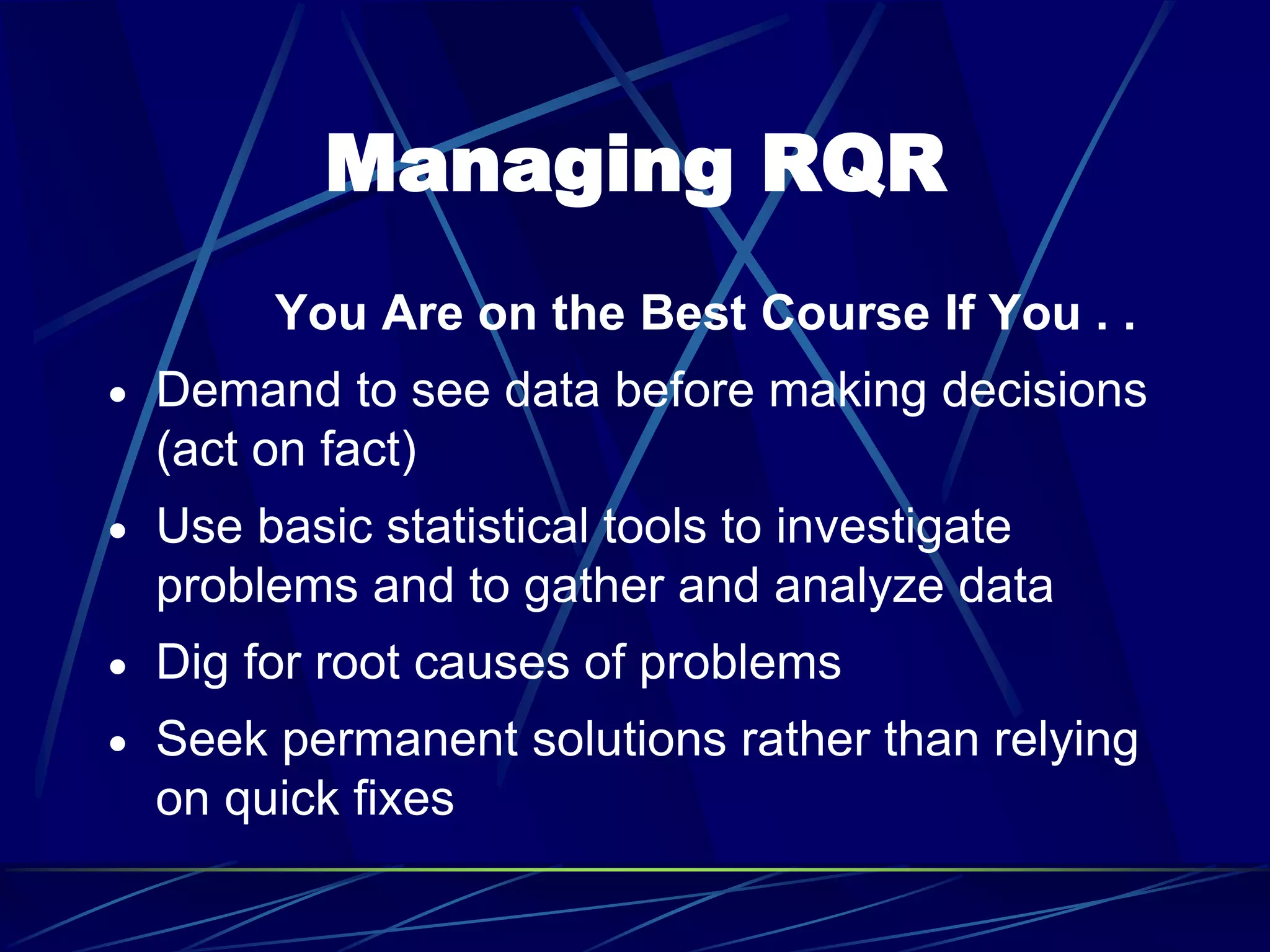 Managing RQR
You Are on the Best Course If You . .
 Demand to see data before making decisions
(act on fact)
 Use basic statistical tools to investigate
problems and to gather and analyze data
 Dig for root causes of problems
 Seek permanent solutions rather than relying
on quick fixes
 