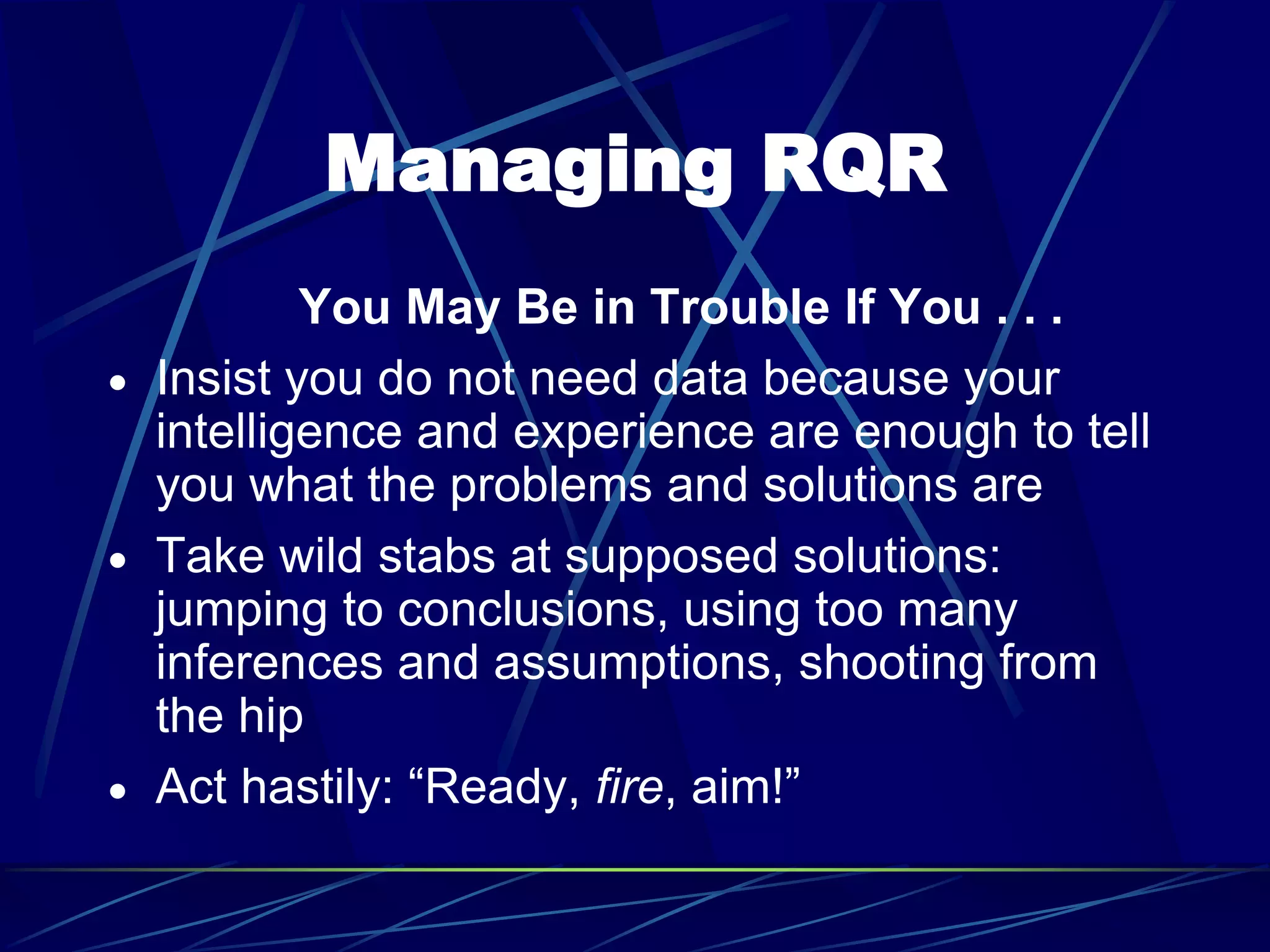 Managing RQR
You May Be in Trouble If You . . .
 Insist you do not need data because your
intelligence and experience are enough to tell
you what the problems and solutions are
 Take wild stabs at supposed solutions:
jumping to conclusions, using too many
inferences and assumptions, shooting from
the hip
 Act hastily: “Ready, fire, aim!”
 