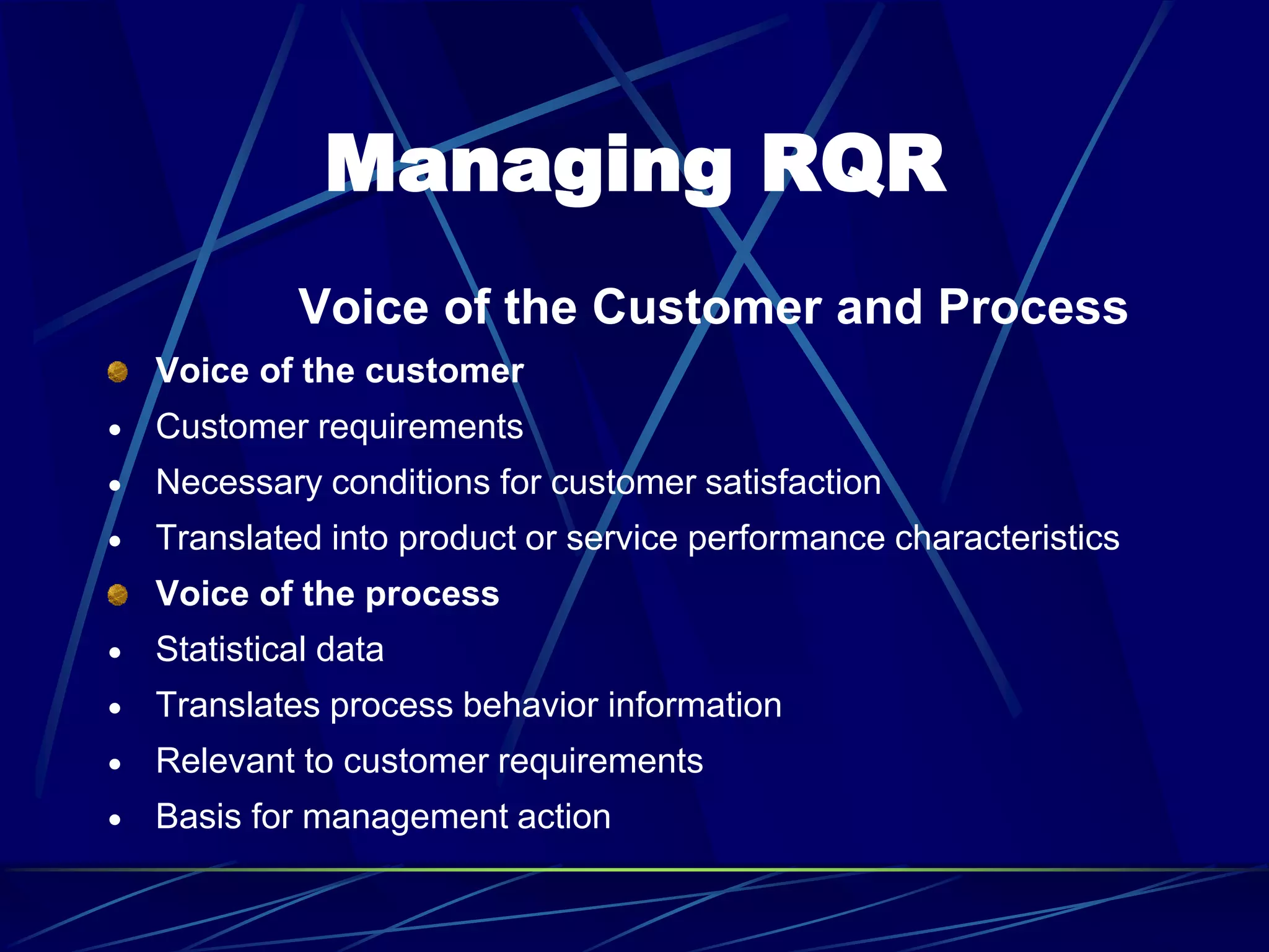 Managing RQR
Voice of the Customer and Process
Voice of the customer
 Customer requirements
 Necessary conditions for customer satisfaction
 Translated into product or service performance characteristics
Voice of the process
 Statistical data
 Translates process behavior information
 Relevant to customer requirements
 Basis for management action
 